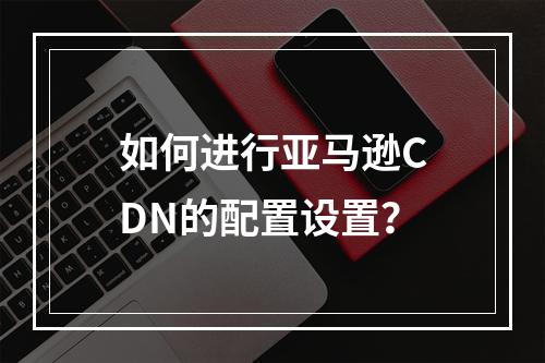 如何进行亚马逊CDN的配置设置?