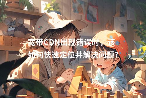 宽带CDN出现错误时,该如何快速定位并解决问题?