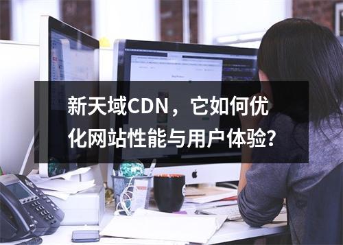 新天域CDN,它如何优化网站性能与用户体验?