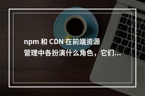 npm 和 CDN 在前端资源管理中各扮演什么角色,它们之间有何区别?