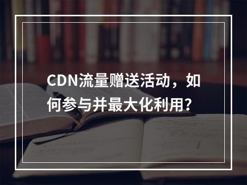 CDN流量赠送活动,如何参与并最大化利用?