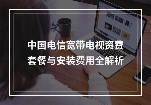 中国电信宽带电视资费套餐与安装费用全解析