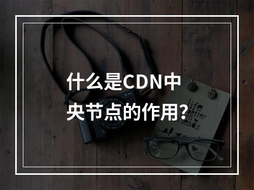 什么是CDN中央节点的作用?