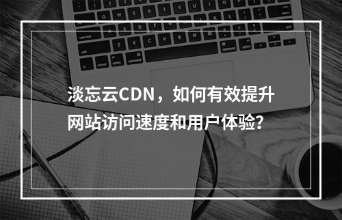 淡忘云CDN,如何有效提升网站访问速度和用户体验?