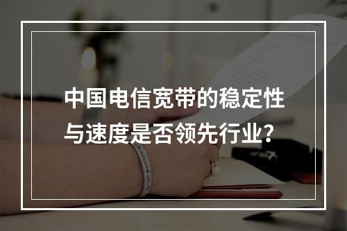 中国电信宽带的稳定性与速度是否领先行业？