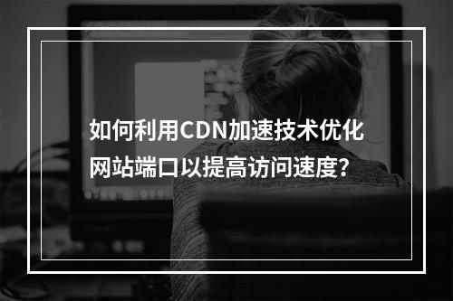 如何利用CDN加速技术优化网站端口以提高访问速度?