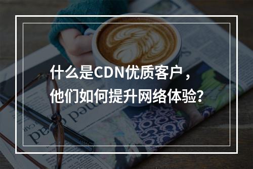 什么是CDN优质客户,他们如何提升网络体验?