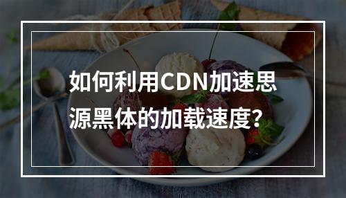 如何利用CDN加速思源黑体的加载速度?