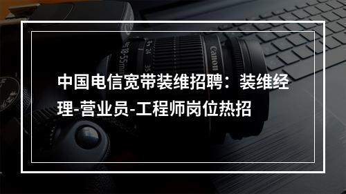 中国电信宽带装维招聘：装维经理-营业员-工程师岗位热招
