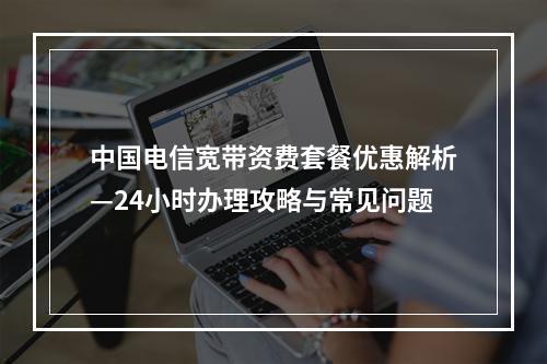 中国电信宽带资费套餐优惠解析—24小时办理攻略与常见问题