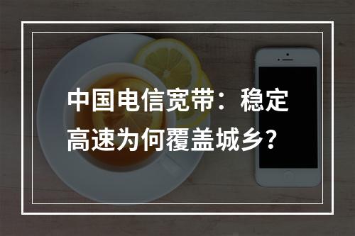 中国电信宽带：稳定高速为何覆盖城乡？