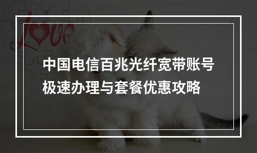 中国电信百兆光纤宽带账号极速办理与套餐优惠攻略