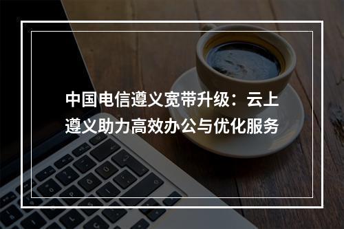 中国电信遵义宽带升级：云上遵义助力高效办公与优化服务