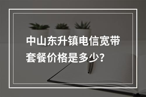 中山东升镇电信宽带套餐价格是多少？