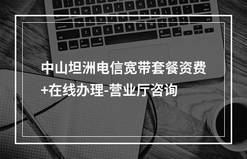 中山坦洲电信宽带套餐资费+在线办理-营业厅咨询