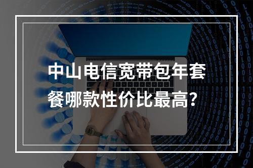 中山电信宽带包年套餐哪款性价比最高？