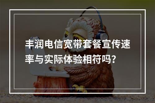 丰润电信宽带套餐宣传速率与实际体验相符吗？