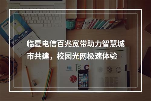 临夏电信百兆宽带助力智慧城市共建，校园光网极速体验