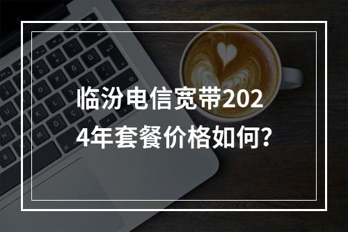 临汾电信宽带2024年套餐价格如何？