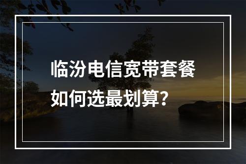 临汾电信宽带套餐如何选最划算？