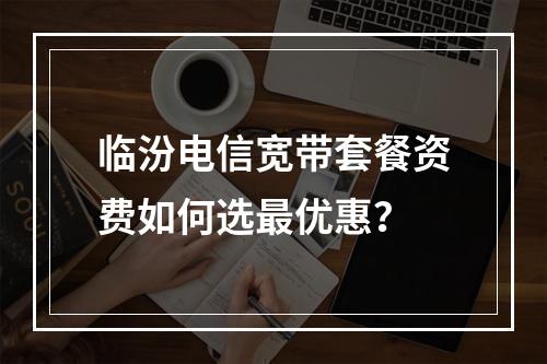临汾电信宽带套餐资费如何选最优惠？