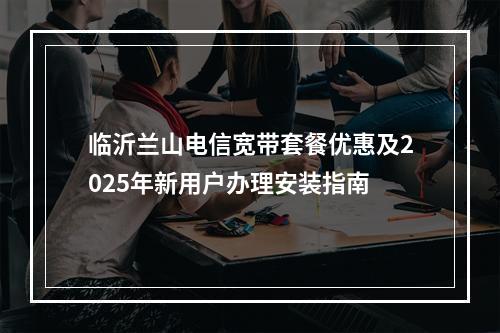 临沂兰山电信宽带套餐优惠及2025年新用户办理安装指南