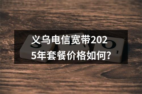 义乌电信宽带2025年套餐价格如何？