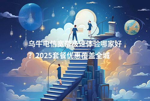 乌牛电信宽带极速体验哪家好？2025套餐优惠覆盖全城
