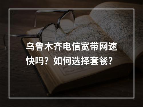 乌鲁木齐电信宽带网速快吗？如何选择套餐？
