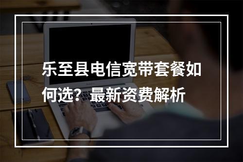 乐至县电信宽带套餐如何选？最新资费解析