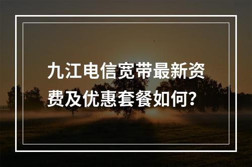 九江电信宽带最新资费及优惠套餐如何？