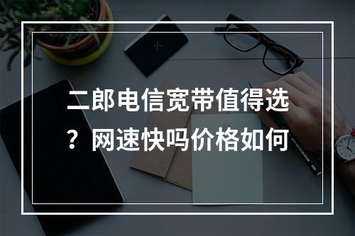 二郎电信宽带值得选？网速快吗价格如何
