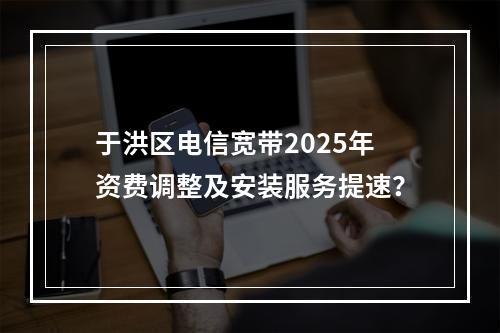 于洪区电信宽带2025年资费调整及安装服务提速？