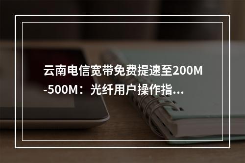 云南电信宽带免费提速至200M-500M：光纤用户操作指南