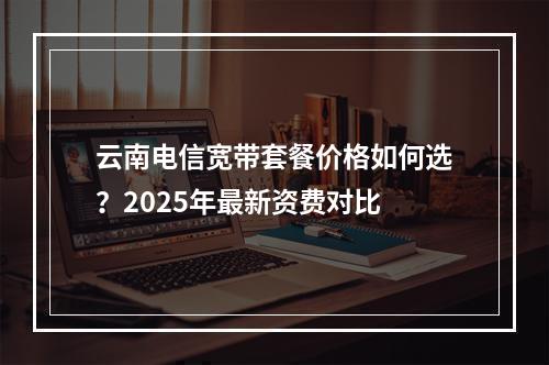 云南电信宽带套餐价格如何选？2025年最新资费对比