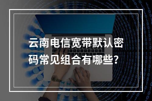 云南电信宽带默认密码常见组合有哪些？