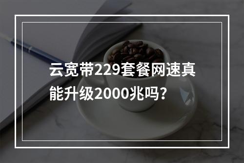 云宽带229套餐网速真能升级2000兆吗？