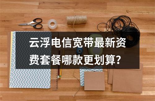 云浮电信宽带最新资费套餐哪款更划算？