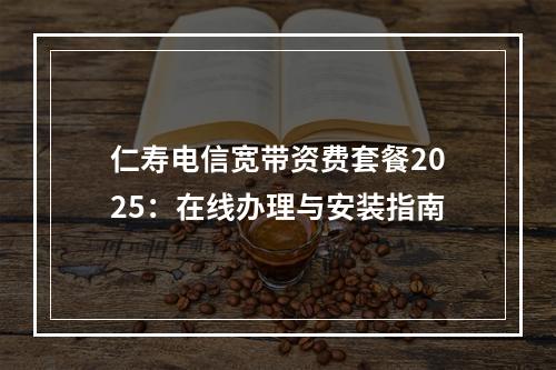 仁寿电信宽带资费套餐2025：在线办理与安装指南