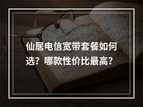 仙居电信宽带套餐如何选？哪款性价比最高？