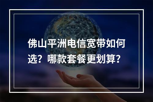 佛山平洲电信宽带如何选？哪款套餐更划算？