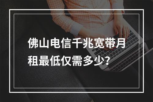 佛山电信千兆宽带月租最低仅需多少？
