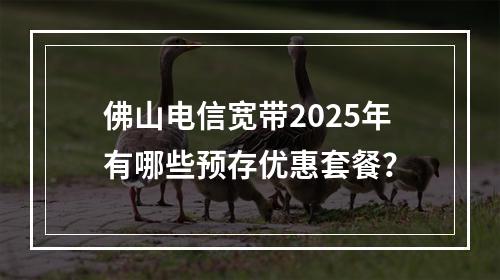 佛山电信宽带2025年有哪些预存优惠套餐？