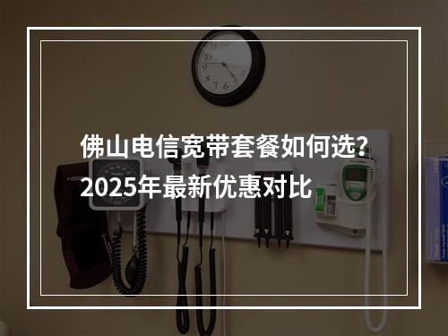 佛山电信宽带套餐如何选？2025年最新优惠对比