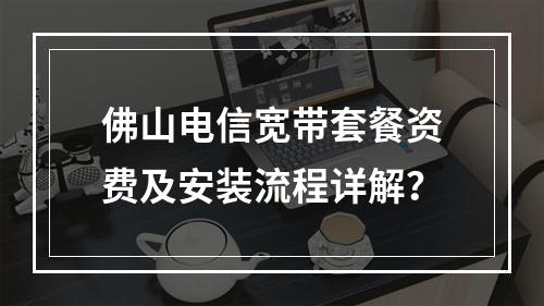 佛山电信宽带套餐资费及安装流程详解？