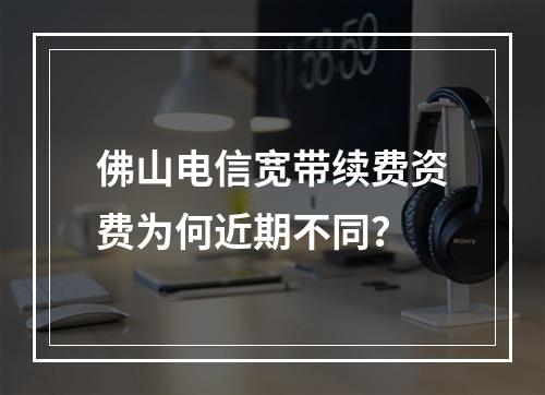 佛山电信宽带续费资费为何近期不同？