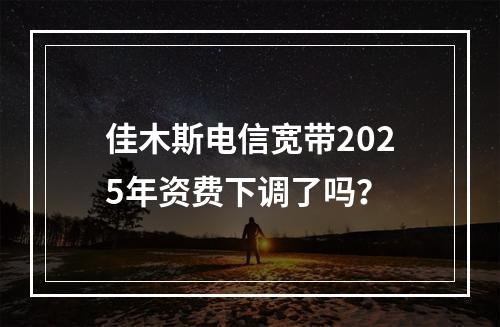 佳木斯电信宽带2025年资费下调了吗？
