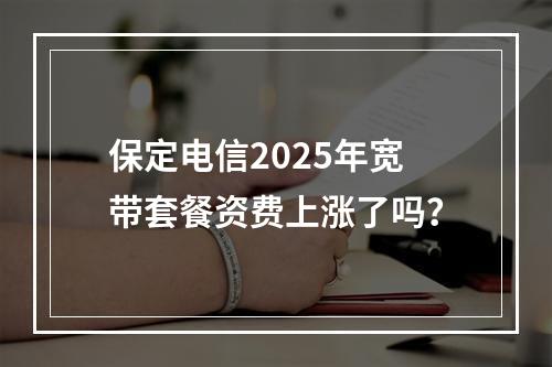 保定电信2025年宽带套餐资费上涨了吗？