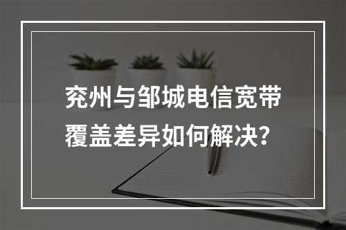 兖州与邹城电信宽带覆盖差异如何解决？