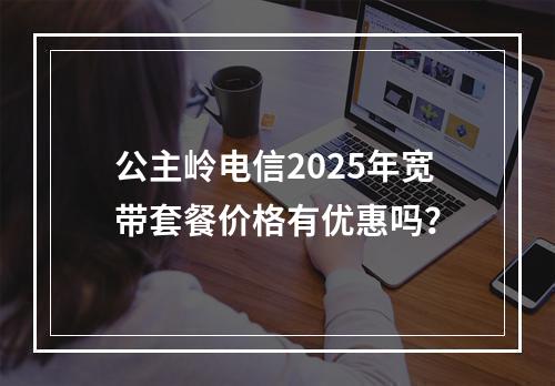 公主岭电信2025年宽带套餐价格有优惠吗？